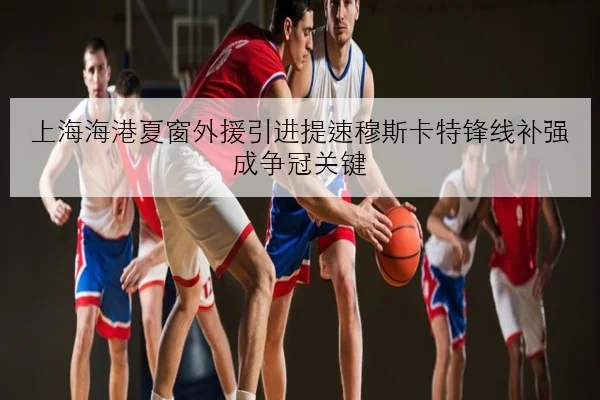 上海海港夏窗外援引进提速穆斯卡特锋线补强成争冠关键