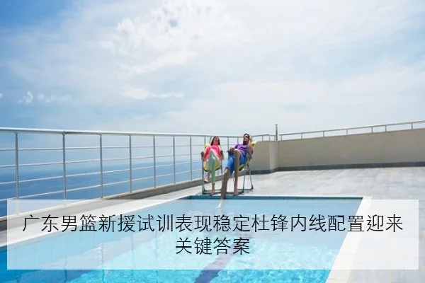 广东男篮新援试训表现稳定杜锋内线配置迎来关键答案